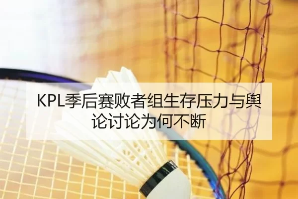 KPL季后赛败者组生存压力与舆论讨论为何不断